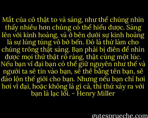 Mắt của cô thật to và sáng, như thể chúng nhìn thấy nhiều hơn chúng có thể hiểu được. Sáng lên với kinh hoàng, và ở bên dưới sự kinh hoàng là sự lúng túng vô bờ bến. Đó là thứ làm cho chúng trông thật sáng. Bạn phải bị điên để nhìn được mọi thứ thật rõ ràng, thật cùng một lúc. Nếu bạn vĩ đại bạn có thể giữ nguyên như thế và người ta sẽ tin vào bạn, sẽ thề bằng tên bạn, sẽ đảo lộn thế giới cho bạn. Nhưng nếu bạn chỉ hơi hơi vĩ đại, hoặc không là gì cả, thì thứ xảy ra với bạn là lạc lối. - Henry Miller