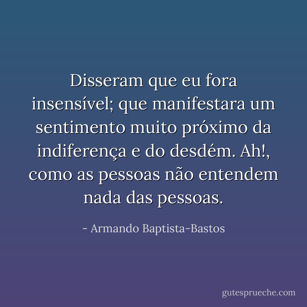 Disseram que eu fora insensível; que manifestara um sentimento muito próximo da indiferença e do desdém. Ah!, como as pessoas não entendem nada das pessoas. - Armando Baptista-Bastos
