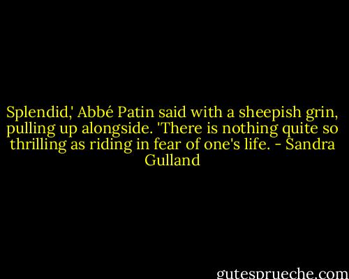 Splendid,' Abbé Patin said with a sheepish grin, pulling up alongside. 'There is nothing quite so thrilling as riding in fear of one's life. - Sandra Gulland