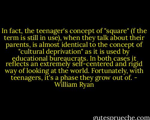 In fact, the teenager's concept of "square" (f the term is still in use), when they talk about their parents, is almost identical to the concept of "cultural deprivation" as it is used by educational bureaucrats. In both cases it reflects an extremely self-centered and rigid way of looking at the world. Fortunately, with teenagers, it's a phase they grow out of. - William Ryan