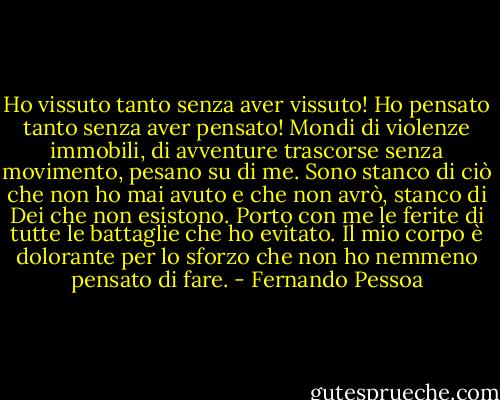 Ho vissuto tanto senza aver vissuto! Ho pensato tanto senza aver pensato! Mondi di violenze immobili, di avventure trascorse senza movimento, pesano su di me. Sono stanco di ciò che non ho mai avuto e che non avrò, stanco di Dei che non esistono. Porto con me le ferite di tutte le battaglie che ho evitato. Il mio corpo è dolorante per lo sforzo che non ho nemmeno pensato di fare. - Fernando Pessoa
