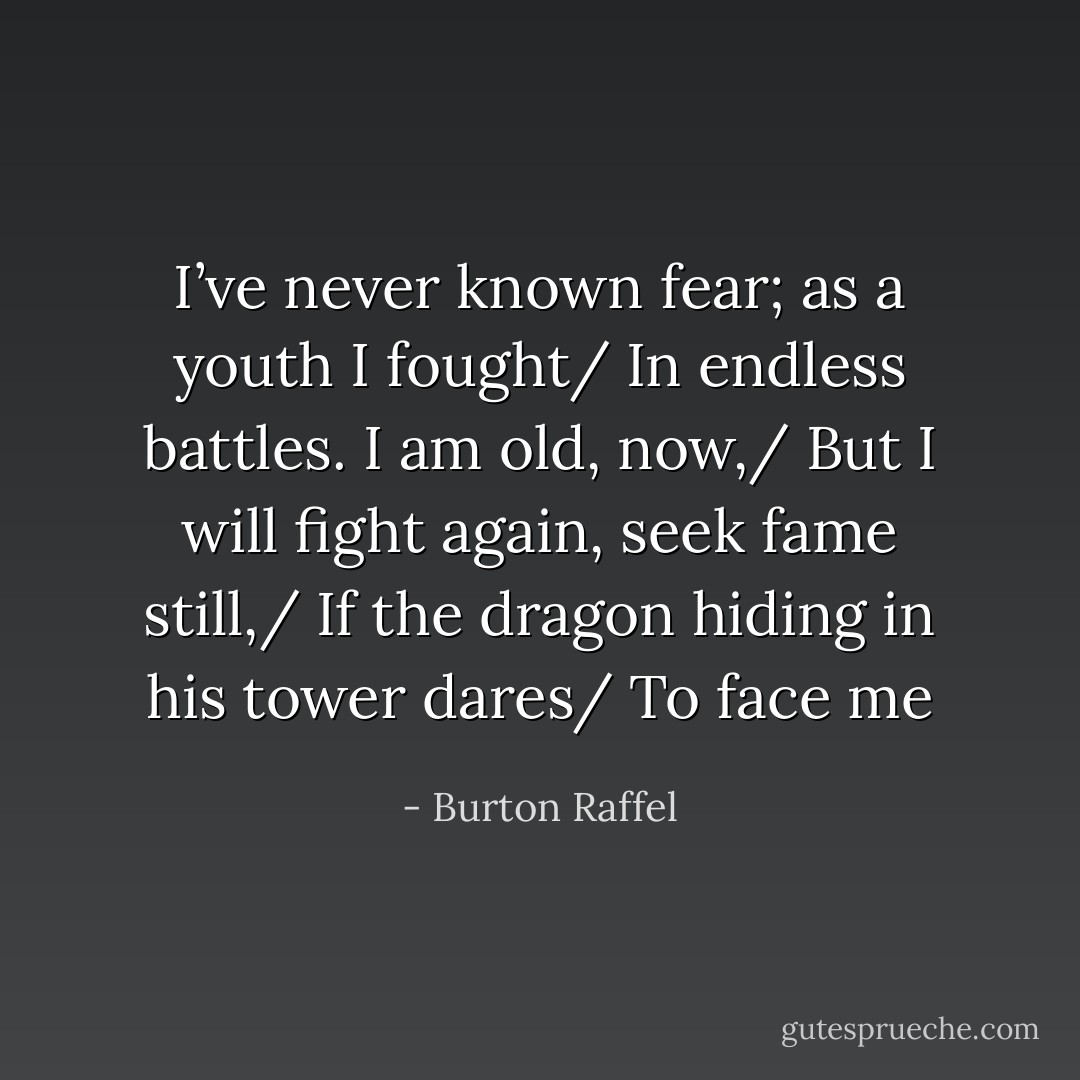 I’ve never known fear; as a youth I fought/ In endless battles. I am old, now,/ But I will fight again, seek fame still,/ If the dragon hiding in his tower dares/ To face me - Burton Raffel