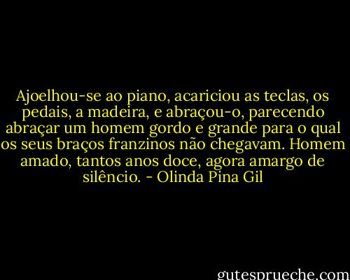 Ajoelhou-se ao piano, acariciou as teclas, os pedais, a madeira, e abraçou-o, parecendo abraçar um homem gordo e grande para o qual os seus braços franzinos não chegavam. Homem amado, tantos anos doce, agora amargo de silêncio. - Olinda Pina Gil