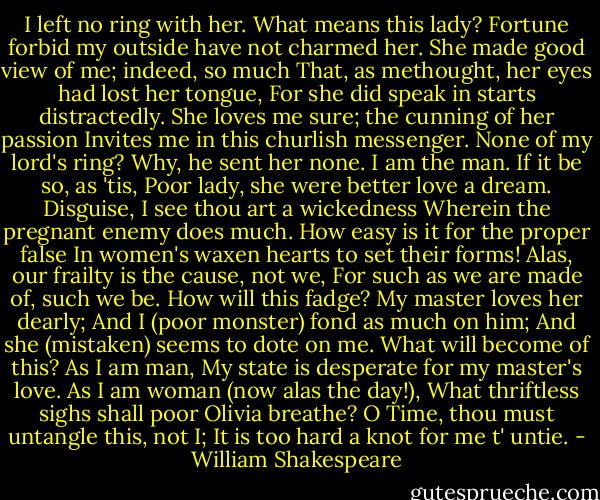 I left no ring with her. What means this lady?<br />Fortune forbid my outside have not charmed her.<br />She made good view of me; indeed, so much<br />That, as methought, her eyes had lost her tongue,<br />For she did speak in starts distractedly.<br />She loves me sure; the cunning of her passion<br />Invites me in this churlish messenger.<br />None of my lord's ring? Why, he sent her none.<br />I am the man. If it be so, as 'tis,<br />Poor lady, she were better love a dream.<br />Disguise, I see thou art a wickedness<br />Wherein the pregnant enemy does much.<br />How easy is it for the proper false<br />In women's waxen hearts to set their forms!<br />Alas, our frailty is the cause, not we,<br />For such as we are made of, such we be.<br />How will this fadge? My master loves her dearly;<br />And I (poor monster) fond as much on him;<br />And she (mistaken) seems to dote on me.<br />What will become of this? As I am man,<br />My state is desperate for my master's love.<br />As I am woman (now alas the day!),<br />What thriftless sighs shall poor Olivia breathe?<br />O Time, thou must untangle this, not I;<br />It is too hard a knot for me t' untie. - William Shakespeare