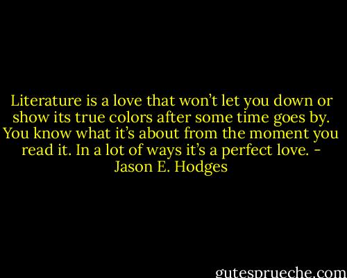 Literature is a love that won’t let you down or show its true colors after some time goes by. You know what it’s about from the moment you read it. In a lot of ways it’s a perfect love. - Jason E. Hodges