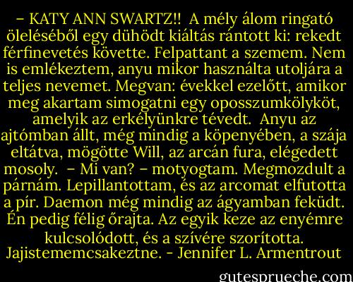 – KATY ANN SWARTZ!! <br />A mély álom ringató öleléséből egy dühödt kiáltás rántott ki: rekedt férfinevetés követte. Felpattant a szemem. Nem is emlékeztem, anyu mikor használta utoljára a teljes nevemet. Megvan: évekkel ezelőtt, amikor meg akartam simogatni egy oposszumkölyköt, amelyik az erkélyünkre tévedt. <br />Anyu az ajtómban állt, még mindig a köpenyében, a szája eltátva, mögötte Will, az arcán fura, elégedett mosoly. <br />– Mi van? – motyogtam. Megmozdult a párnám. Lepillantottam, és az arcomat elfutotta a pír. Daemon még mindig az ágyamban feküdt. Én pedig félig őrajta. Az egyik keze az enyémre kulcsolódott, és a szívére szorította. Jajistememcsakeztne. - Jennifer L. Armentrout