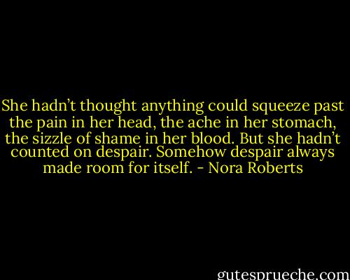 She hadn’t thought anything could squeeze past the pain in her head, the ache in her stomach, the sizzle of shame in her blood. But she hadn’t counted on despair. Somehow despair always made room for itself. - Nora Roberts