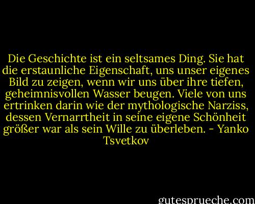 Die Geschichte ist ein seltsames Ding. Sie hat die erstaunliche Eigenschaft, uns unser eigenes Bild zu zeigen, wenn wir uns über ihre tiefen, geheimnisvollen Wasser beugen. Viele von uns ertrinken darin wie der mythologische Narziss, dessen Vernarrtheit in seine eigene Schönheit größer war als sein Wille zu überleben. - Yanko Tsvetkov
