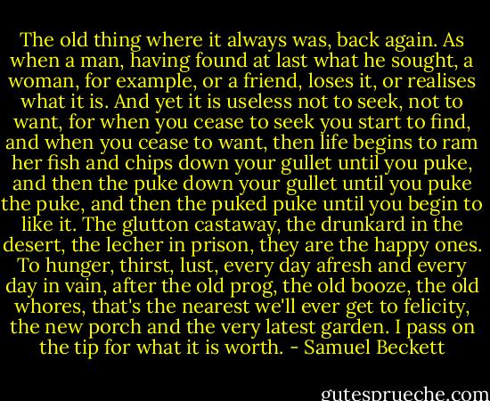 The old thing where it always was, back again. As when a man, having found at last what he sought, a woman, for example, or a friend, loses it, or realises what it is. And yet it is useless not to seek, not to want, for when you cease to seek you start to find, and when you cease to want, then life begins to ram her fish and chips down your gullet until you puke, and then the puke down your gullet until you puke the puke, and then the puked puke until you begin to like it. The glutton castaway, the drunkard in the desert, the lecher in prison, they are the happy ones. To hunger, thirst, lust, every day afresh and every day in vain, after the old prog, the old booze, the old whores, that's the nearest we'll ever get to felicity, the new porch and the very latest garden. I pass on the tip for what it is worth. - Samuel Beckett