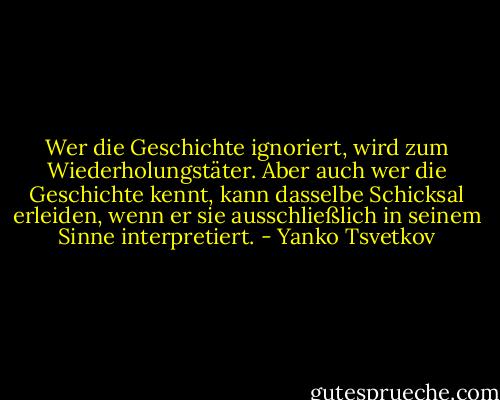 Wer die Geschichte ignoriert, wird zum Wiederholungstäter. Aber auch wer die Geschichte kennt, kann dasselbe Schicksal erleiden, wenn er sie ausschließlich in seinem Sinne interpretiert. - Yanko Tsvetkov
