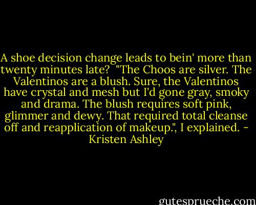 A shoe decision change leads to bein' more than twenty minutes late?<br /><br />"The Choos are silver. The Valentinos are a blush. Sure, the Valentinos have crystal and mesh but I'd gone gray, smoky and drama. The blush requires soft pink, glimmer and dewy. That required total cleanse off and reapplication of makeup.", I explained. - Kristen Ashley