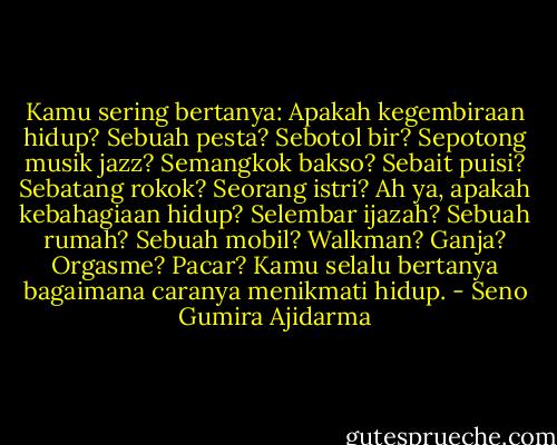 Kamu sering bertanya: Apakah kegembiraan hidup? Sebuah pesta? Sebotol bir? Sepotong musik jazz? Semangkok bakso? Sebait puisi? Sebatang rokok? Seorang istri? Ah ya, apakah kebahagiaan hidup? Selembar ijazah? Sebuah rumah? Sebuah mobil? Walkman? Ganja? Orgasme? Pacar? Kamu selalu bertanya bagaimana caranya menikmati hidup. - Seno Gumira Ajidarma