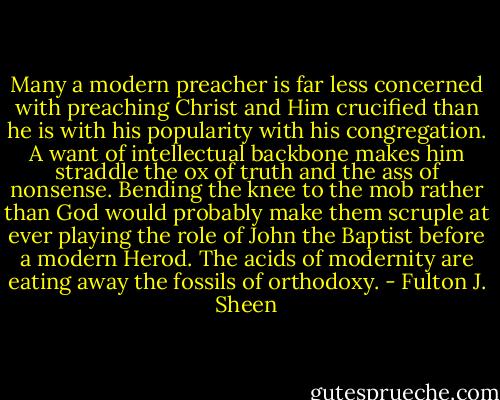 Many a modern preacher is far less concerned with preaching Christ and Him crucified than he is with his popularity with his congregation. A want of intellectual backbone makes him straddle the ox of truth and the ass of nonsense. Bending the knee to the mob rather than God would probably make them scruple at ever playing the role of John the Baptist before a modern Herod. The acids of modernity are eating away the fossils of orthodoxy. - Fulton J. Sheen