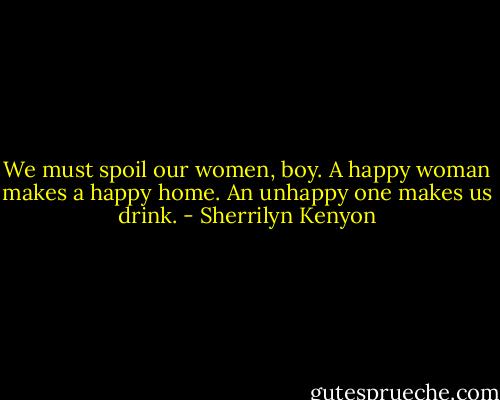 We must spoil our women, boy. A happy woman makes a happy home. An unhappy one makes us drink. - Sherrilyn Kenyon
