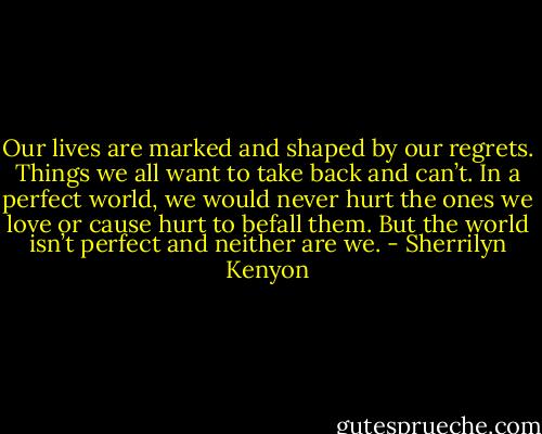 Our lives are marked and shaped by our regrets. Things we all want to take back and can’t. In a perfect world, we would never hurt the ones we love or cause hurt to befall them. But the world isn’t perfect and neither are we. - Sherrilyn Kenyon