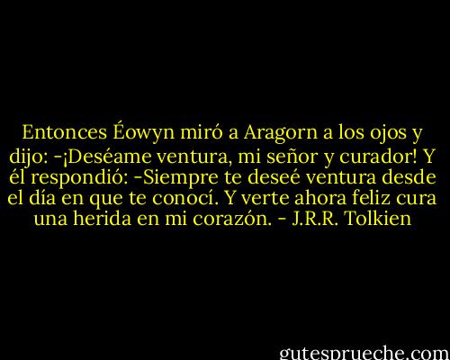 Entonces Éowyn miró a Aragorn a los ojos y dijo: -¡Deséame ventura, mi señor y curador!<br />Y él respondió: -Siempre te deseé ventura desde el día en que te conocí. Y verte ahora feliz cura una herida en mi corazón. - J.R.R. Tolkien