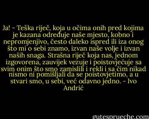 Ja! - Teška riječ, koja u očima onih pred kojima je kazana određuje naše mjesto, kobno i nepromjenjivo, često daleko ispred ili iza onog što mi o sebi znamo, izvan naše volje i izvan naših snaga. Strašna riječ koja nas, jednom izgovorena, zauvijek vezuje i poistovjećuje sa svim onim što smo zamislili i rekli i sa čim nikad nismo ni pomišljali da se poistovjetimo, a u stvari smo, u sebi, već odavno jedno. - Ivo Andrić