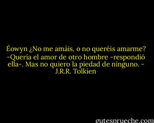 Éowyn ¿No me amáis, o no queréis amarme?<br />-Quería el amor de otro hombre -respondió ella-. Mas no quiero la piedad de ninguno. - J.R.R. Tolkien