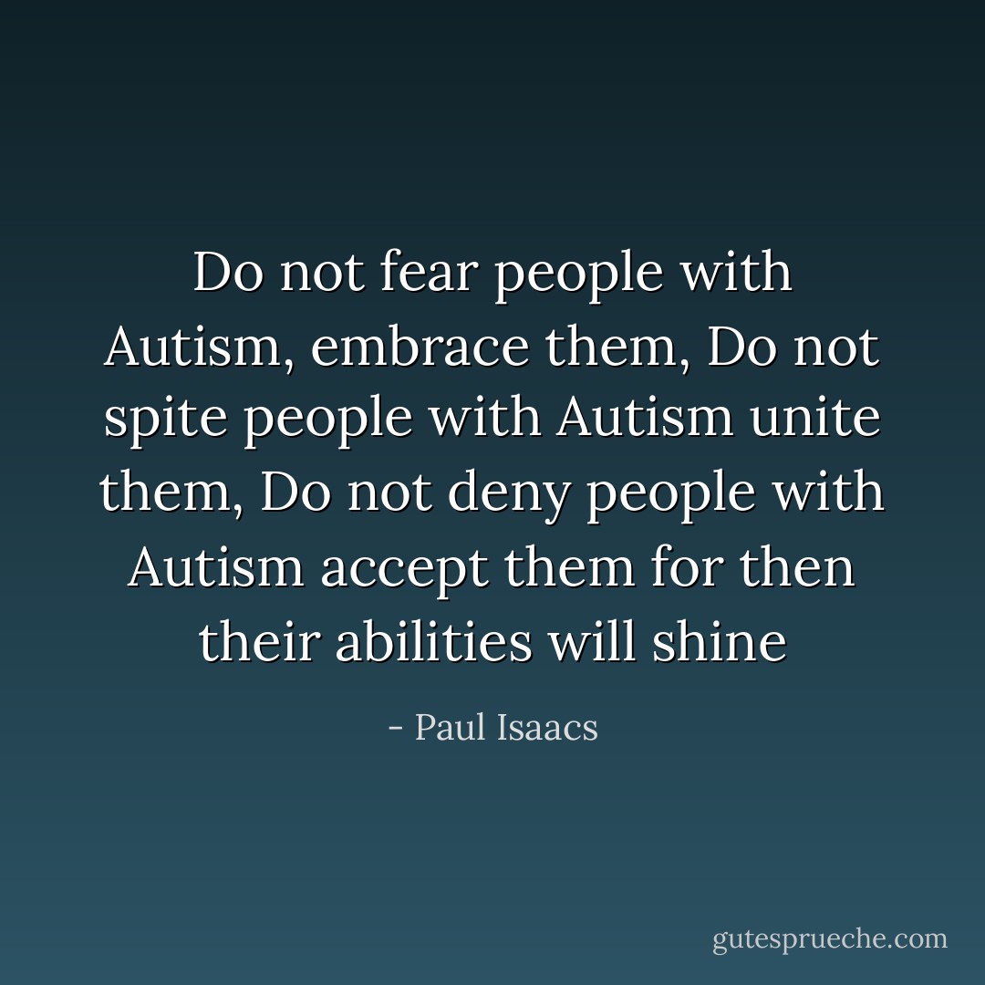 Do not fear people with Autism, embrace them, Do not spite people with Autism unite them, Do not deny people with Autism accept them for then their abilities will shine - Paul Isaacs