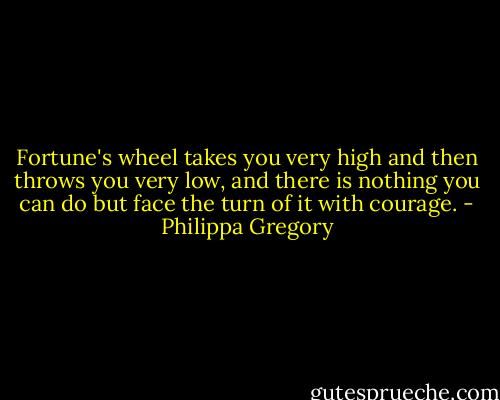 Fortune's wheel takes you very high and then throws you very low, and there is nothing you can do but face the turn of it with courage. - Philippa Gregory