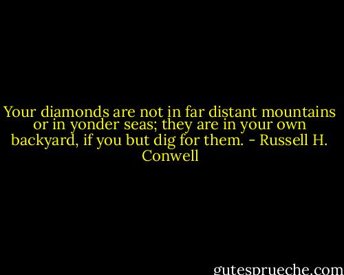 Your diamonds are not in far distant mountains or in yonder seas; they are in your own backyard, if you but dig for them. - Russell H. Conwell