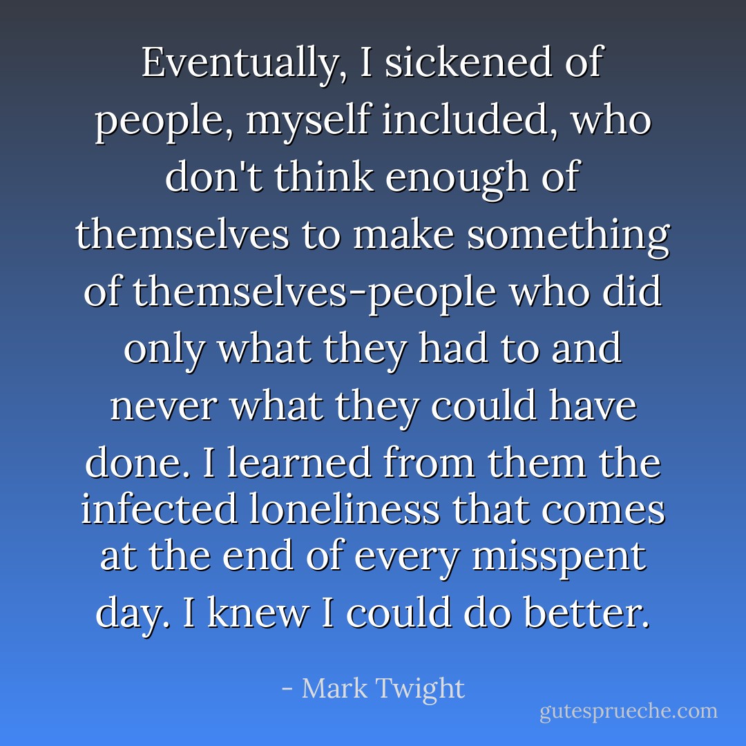 Eventually, I sickened of people, myself included, who don't think enough of themselves to make something of themselves-people who did only what they had to and never what they could have done. I learned from them the infected loneliness that comes at the end of every misspent day. I knew I could do better. - Mark Twight