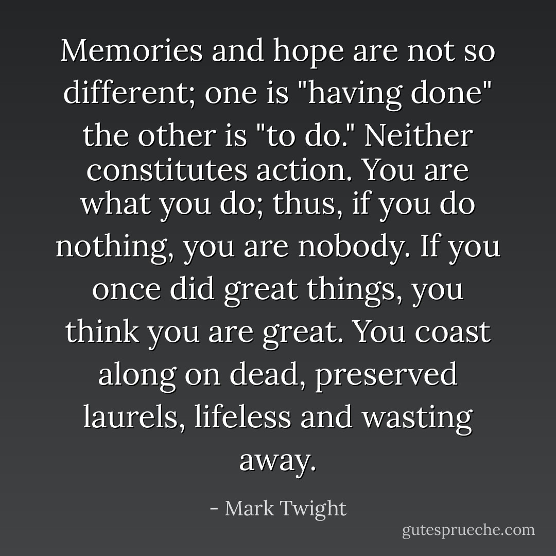 Memories and hope are not so different; one is "having done" the other is "to do." Neither constitutes action. You are what you do; thus, if you do nothing, you are nobody. If you once did great things, you think you are great. You coast along on dead, preserved laurels, lifeless and wasting away. - Mark Twight