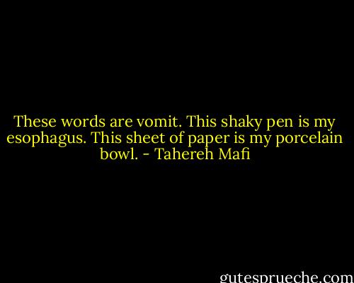 These words are vomit.<br />This shaky pen is my esophagus.<br />This sheet of paper is my porcelain bowl. - Tahereh Mafi