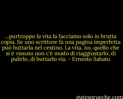 ...purtroppo la vita la facciamo solo in brutta copia. Se uno scrittore fa una pagina imperfetta può buttarla nel cestino. La vita, no, quello che si è vissuto non c'è modo di riaggiustarlo, di pulirlo, di buttarlo via. - Ernesto Sabato