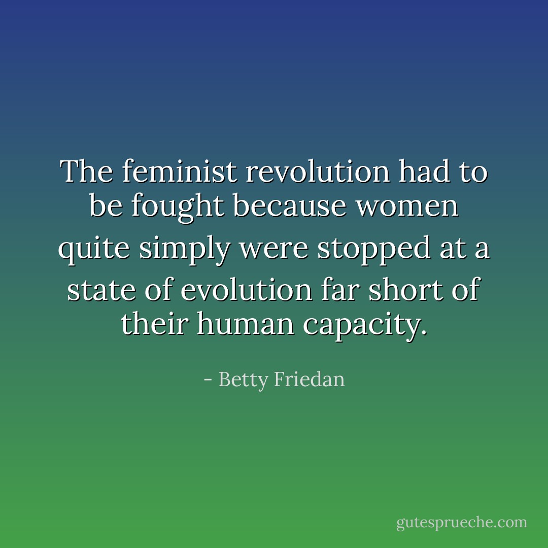 The feminist revolution had to be fought because women quite simply were stopped at a state of evolution far short of their human capacity. - Betty Friedan