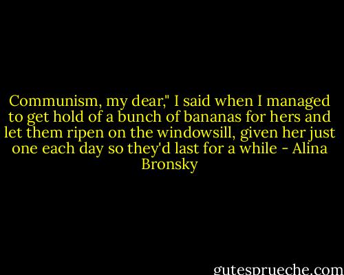 Communism, my dear," I said when I managed to get hold of a bunch of bananas for hers and let them ripen on the windowsill, given her just one each day so they'd last for a while - Alina Bronsky