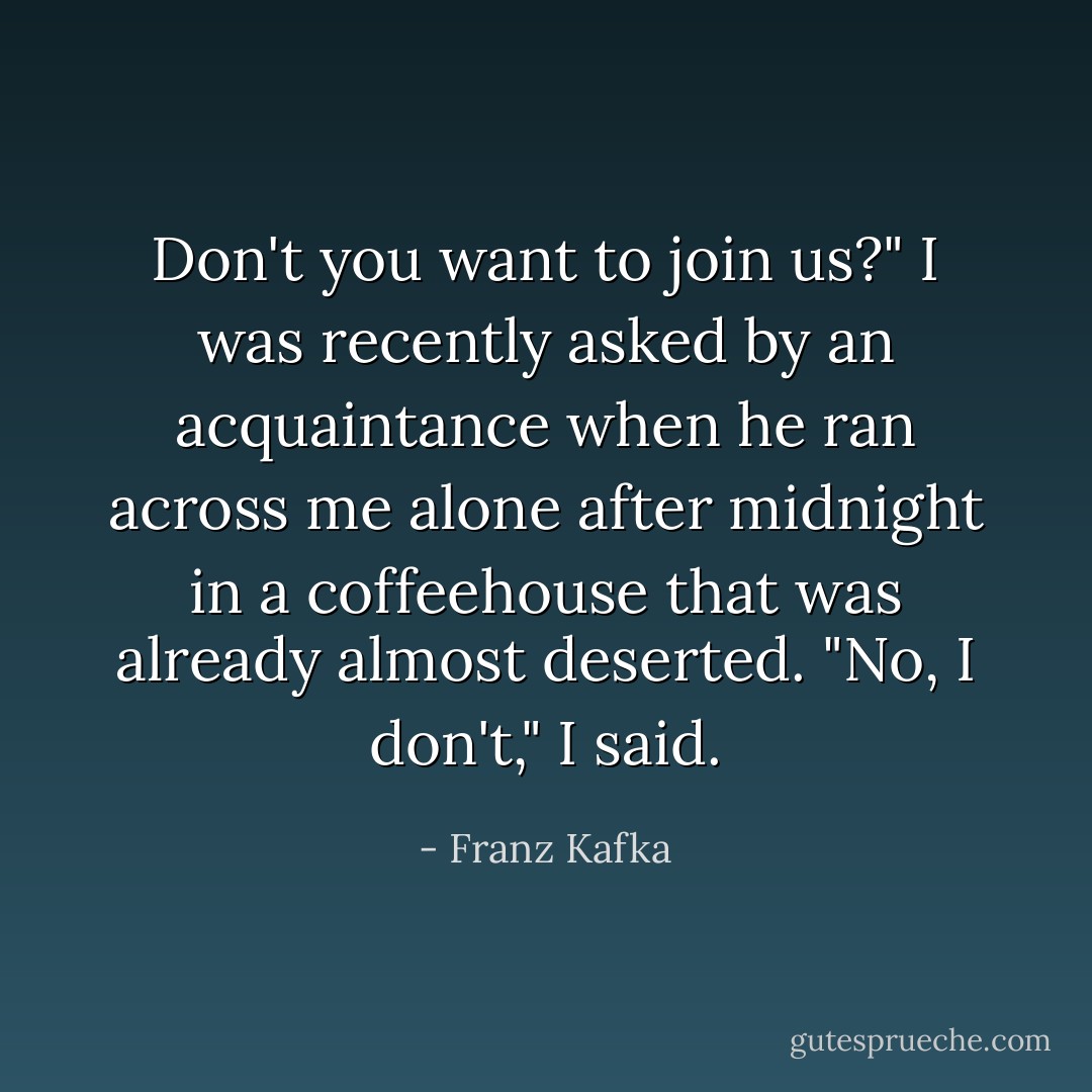 Don't you want to join us?" I was recently asked by an acquaintance when he ran across me alone after midnight in a coffeehouse that was already almost deserted. "No, I don't," I said. - Franz Kafka