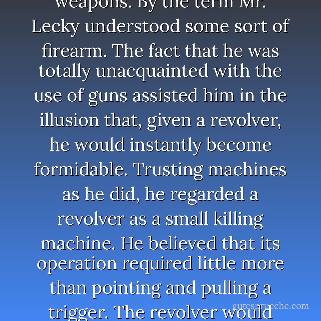 Whether he remained here, or found a means to leave, he ought certainly to possess himself of the best possible weapons. By the term Mr. Lecky understood some sort of firearm. The fact that he was totally unacquainted with the use of guns assisted him in the illusion that, given a revolver, he would instantly become formidable. Trusting machines as he did, he regarded a revolver as a small killing machine. He believed that its operation required little more than pointing and pulling a trigger. The revolver would obediently deliver, unerring and fast as light, death to a great distance. - James Gould Cozzens
