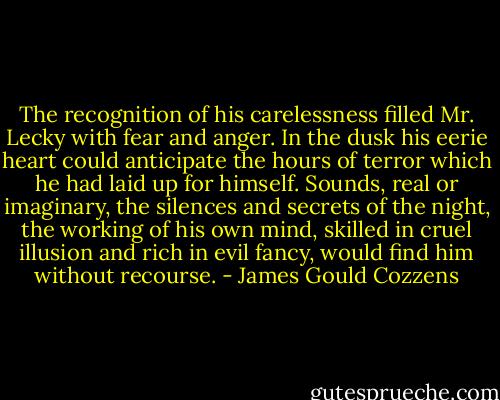 The recognition of his carelessness filled Mr. Lecky with fear and anger. In the dusk his eerie heart could anticipate the hours of terror which he had laid up for himself. Sounds, real or imaginary, the silences and secrets of the night, the working of his own mind, skilled in cruel illusion and rich in evil fancy, would find him without recourse. - James Gould Cozzens