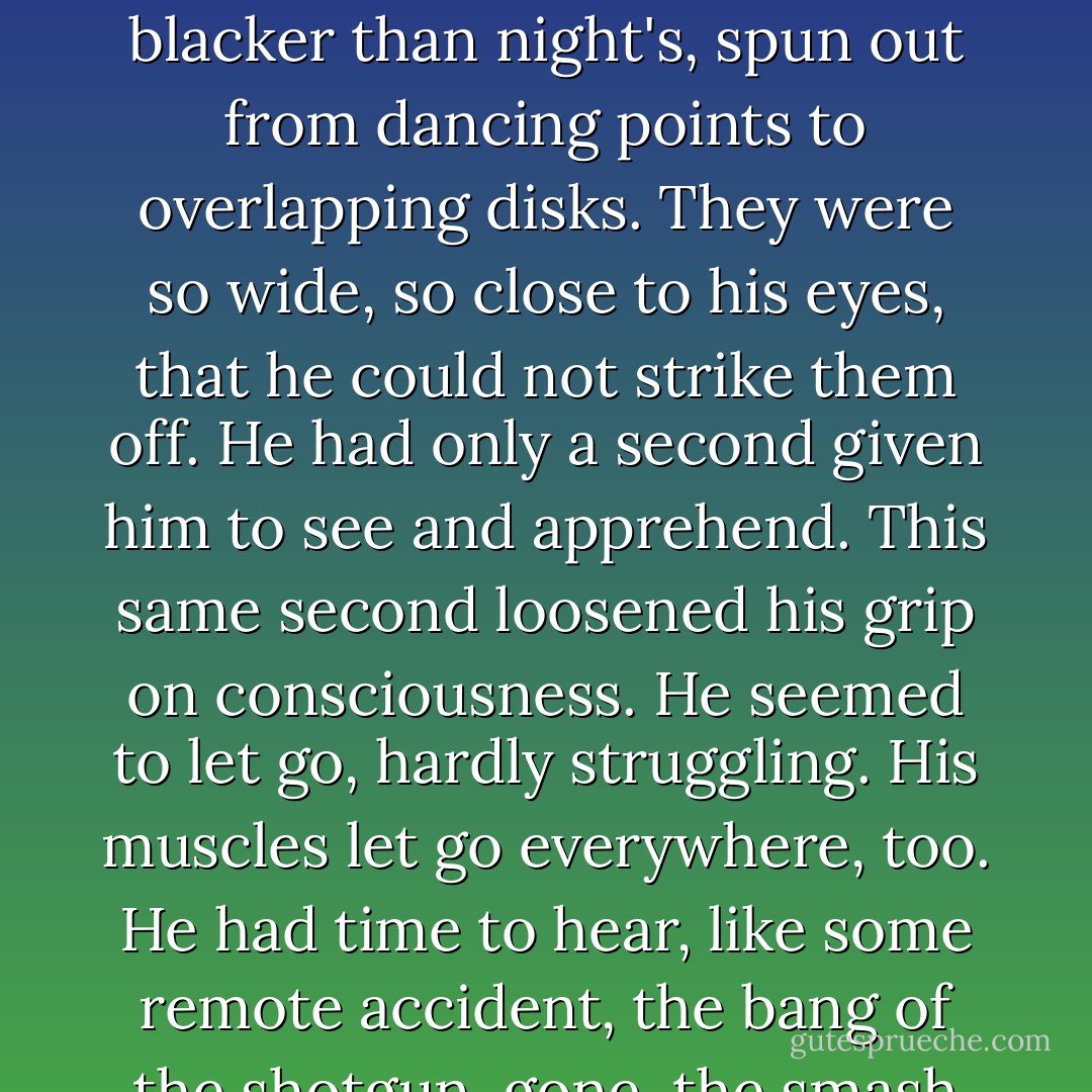 Mr. Lecky never got any farther than the third floor. Not conscious of impossible fatigue, feeling less than his distress of the morning, he was notwithstanding seized by a faintness. This sudden spinning dizzied him. A darkness as impalpable, more discrete, yet blacker than night's, spun out from dancing points to overlapping disks. They were so wide, so close to his eyes, that he could not strike them off. He had only a second given him to see and apprehend. This same second loosened his grip on consciousness. He seemed to let go, hardly struggling. His muscles let go everywhere, too. He had time to hear, like some remote accident, the bang of the shotgun, gone, the smash of glass in at least one flashlight lens. This was the thin segment of the actual second, and Mr. Lecky knew nothing of himself slumping to lie on the stairs with the things he had dropped. - James Gould Cozzens