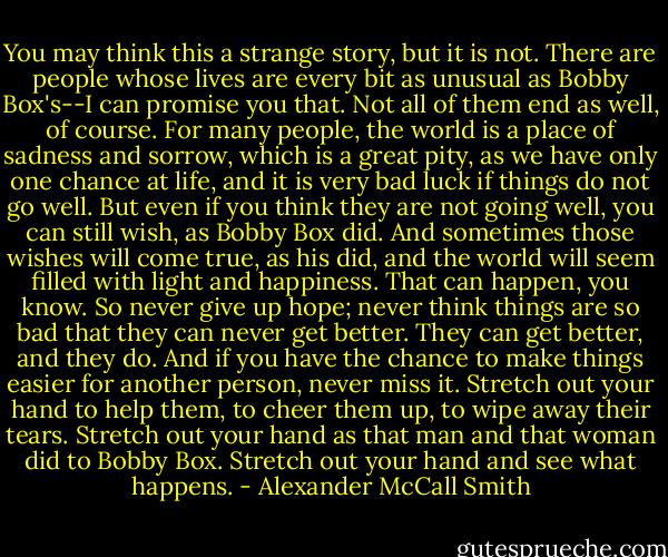 You may think this a strange story, but it is not. There are people whose lives are every bit as unusual as Bobby Box's--I can promise you that. Not all of them end as well, of course. For many people, the world is a place of sadness and sorrow, which is a great pity, as we have only one chance at life, and it is very bad luck if things do not go well.<br />But even if you think they are not going well, you can still wish, as Bobby Box did. And sometimes those wishes will come true, as his did, and the world will seem filled with light and happiness. That can happen, you know. So never give up hope; never think things are so bad that they can never get better. They can get better, and they do. And if you have the chance to make things easier for another person, never miss it. Stretch out your hand to help them, to cheer them up, to wipe away their tears. Stretch out your hand as that man and that woman did to Bobby Box. Stretch out your hand and see what happens. - Alexander McCall Smith