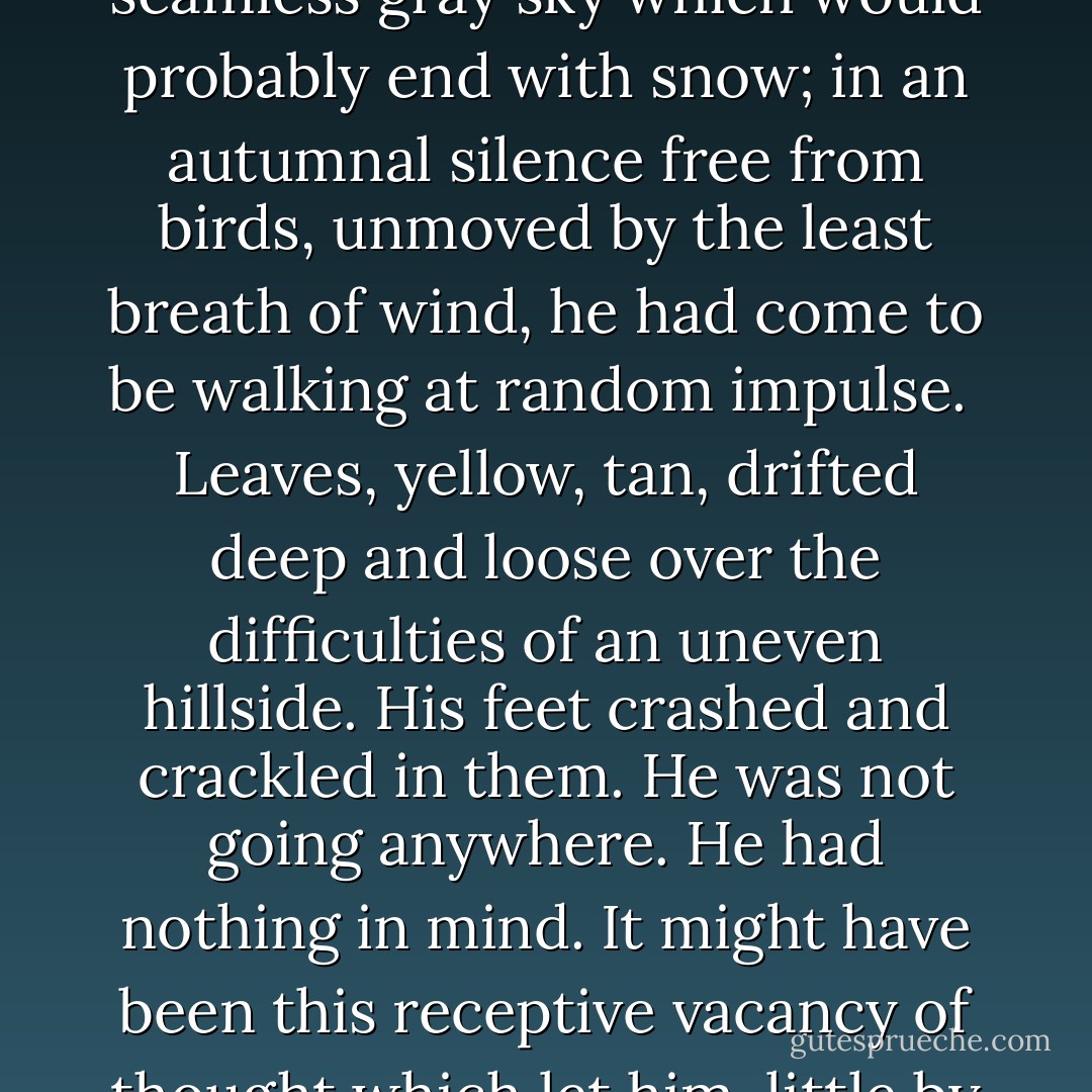 Indeed, he could not be long in discovering that people beyond a suspicion of unbalance, or not obviously coveting the moment's arrest of attention gained them by their statements, never had experience with or knowledge of the restless dead. Slowly accepting this as evidence that no such things existed, Mr. Lecky found terrors deeper, and to him more plausible, to fill that unoccupied place - the simple sense of himself alone, and, not unassociated with it, the conception of a homicidal maniac quietly pursuing him.<br /><br />The first was exemplified by chance solitude in what he had considered deep woods. No part in it was played by natural dismay which he might have felt at finding himself lost, and none by any tangible suggestion of danger. Mr. Lecky could not even remember where or when it was. Long ago, under a seamless gray sky which would probably end with snow; in an autumnal silence free from birds, unmoved by the least breath of wind, he had come to be walking at random impulse.<br /><br />Leaves, yellow, tan, drifted deep and loose over the difficulties of an uneven hillside. His feet crashed and crackled in them. He was not going anywhere. He had nothing in mind. It might have been this receptive vacancy of thought which let him, little by little, grow aware of a menace. The unnatural light leaf-buried ground, the low dark sky, the solitary noise of his unskilled progress - none of them was good. He began to notice that though the fall of leaves left an apparent bright openness, in reality it merely pushed to a distance the point at which the woods became as impenetrable as a wall.<br /><br />He walked more and more slowly, listening, hearing nothing; looking, seeing nothing. Soon he stopped, for he was not going any farther. Standing in the deep leaves beneath trees bare and practically dead in the catalepsy of impending winter, he knew that he did not want to be here. A great evil - no more to be named than, met, to be escaped - waited fairly close. So he left. He got out of those woods onto an open road where he need not watch for anything he could not see. - James Gould Cozzens