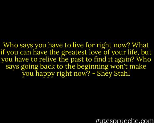 Who says you have to live for right now? What if you can have the greatest love of your life, but you have to relive the past to find it again? Who says going back to the beginning won't make you happy right now? - Shey Stahl