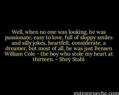 Well, when no one was looking, he was passionate, easy to love, full of sloppy smiles and silly jokes, heartfelt, considerate, a dreamer, but most of all, he was just Bensen William Cole - the boy who stole my heart at thirteen. - Shey Stahl