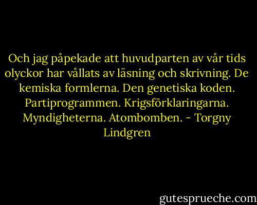 Och jag påpekade att huvudparten av vår tids olyckor har vållats av läsning och skrivning. De kemiska formlerna. Den genetiska koden. Partiprogrammen. Krigsförklaringarna. Myndigheterna. Atombomben. - Torgny Lindgren