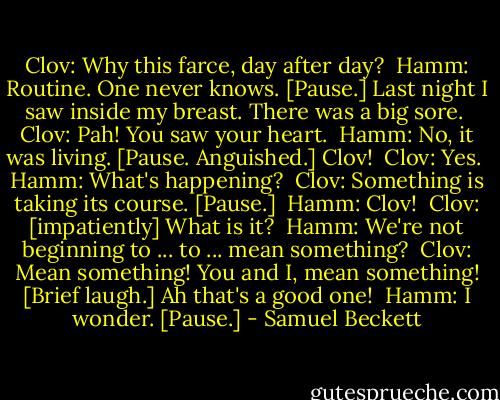 Clov: Why this farce, day after day? <br />Hamm: Routine. One never knows. [Pause.] Last night I saw inside my breast. There was a big sore. <br />Clov: Pah! You saw your heart. <br />Hamm: No, it was living. [Pause. Anguished.] Clov! <br />Clov: Yes. <br />Hamm: What's happening? <br />Clov: Something is taking its course. [Pause.] <br />Hamm: Clov! <br />Clov: [impatiently] What is it? <br />Hamm: We're not beginning to ... to ... mean something? <br />Clov: Mean something! You and I, mean something! [Brief laugh.] Ah that's a good one! <br />Hamm: I wonder. [Pause.] - Samuel Beckett