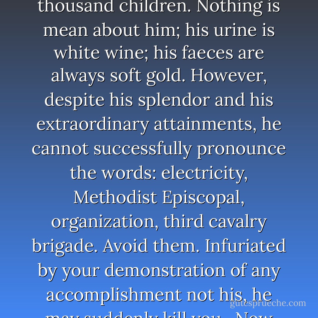 About his madmen Mr. Lecky was no more certain. He knew less than the little to be learned of the causes or even of the results of madness. Yet for practical purposes one can imagine all that is necessary. As long as maniacs walk like men, you must come close to them to penetrate so excellent a disguise. Once close, you have joined the true werewolf.<br /><br />Pick for your companion a manic-depressive, afflicted by any of the various degrees of mania - chronic, acute, delirious. Usually more man than wolf, he will be instructive. His disorder lies in the very process of his thinking, rather than in the content of his thought. He cannot wait a minute for the satisfaction of his fleeting desires or the fulfillment of his innumerable schemes. Nor can he, for two minutes, be certain of his intention or constant in any plan or agreement. Presently you may hear his failing made manifest in the crazy concatenation of his thinking aloud, which psychiatrists call "flight of ideas." Exhausted suddenly by this <br />riotous expense of speech and spirit, he may subside in an apathy dangerous and morose, which you will be well advised not to disturb.<br /><br />Let the man you meet be, instead, a paretic. He has taken a secret departure from your world. He dwells amidst choicest, most dispendious superlatives. In his arm he has the strength to lift ten elephants. He is already two hundred years old. He is more than nine feet high; his chest is of iron, his right leg is silver, his incomparable head is one whole ruby. Husband of a thousand wives, he has begotten on them ten thousand children. Nothing is mean about him; his urine is white wine; his faeces are always soft gold. However, despite his splendor and his extraordinary attainments, he cannot successfully pronounce the words: electricity, Methodist Episcopal, organization, third cavalry brigade. Avoid them. Infuriated by your demonstration of any accomplishment not his, he may suddenly kill you.<br /><br />Now choose for your friend a paranoiac, and beware of the wolf! His back is to the wall, his implacable enemies are crowding on him. He gets no rest. He finds no starting hole to hide him. Ten times oftener than the Apostle, he has been, through the violence of the unswerving malice which pursues him, in perils of waters, in perils of robbers, in perils of his own countrymen, in perils by the heathen, in perils in the city, in perils in the wilderness, in perils in the sea, in perils among false brethren, in weariness and painfulness, in watchings often, in hunger and thirst, in fastings often, in cold and nakedness. Now that, face to face with him, you simulate innocence and come within his reach, what pity can you expect? You showed him none; he will certainly not show you any.<br /><br />Lighten our darkness, we beseech thee, 0 Lord; and by thy great mercy defend us from all the perils and dangers of this night; for the love of thy only Son, our Saviour, Jesus Christ. Amen.<br /><br />Mr. Lecky's maniacs lay in wait to slash a man's head half off, to perform some erotic atrocity of disembowelment on a woman. Here, they fed thoughtlessly on human flesh; there, wishing to play with him, they plucked the mangled Tybalt from his shroud. The beastly cunning of their approach, the fantastic capriciousness of their intention could not be very well met or provided for. In his makeshift fort everywhere encircled by darkness, Mr. Lecky did not care to meditate further on the subject. - James Gould Cozzens