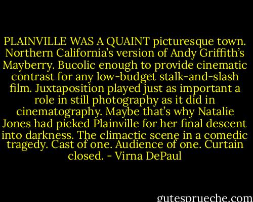 PLAINVILLE WAS A QUAINT picturesque town. Northern California’s version of Andy Griffith’s Mayberry. Bucolic enough to provide cinematic contrast for any low-budget stalk-and-slash film. Juxtaposition played just as important a role in still photography as it did in cinematography. Maybe that’s why Natalie Jones had picked Plainville for her final descent into darkness. The climactic scene in a comedic tragedy. Cast of one. Audience of one. Curtain closed. - Virna DePaul