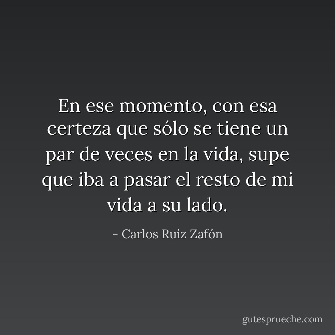 En ese momento, con esa certeza que sólo se tiene un par de veces en la vida, supe que iba a pasar el resto de mi vida a su lado. - Carlos Ruiz Zafón