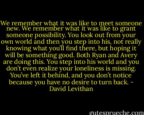 We remember what it was like to meet someone new. We remember what it was like to grant someone possibility. You look out from your own world and then you step into his, not really knowing what you’ll find there, but hoping it will be something good. Both Ryan and Avery are doing this. You step into his world and you don’t even realize your loneliness is missing. You’ve left it behind, and you don’t notice because you have no desire to turn back. - David Levithan