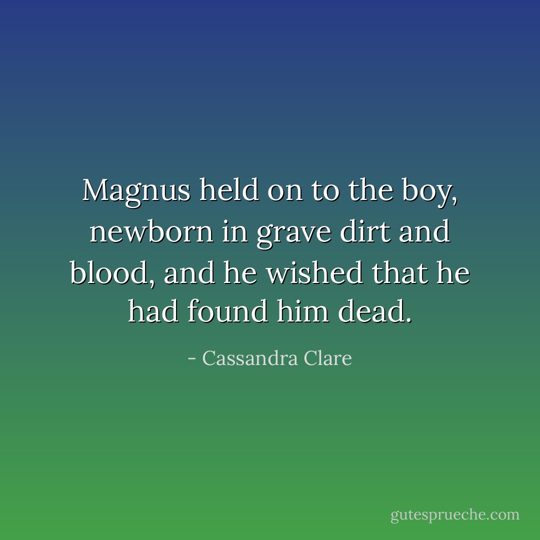 Magnus held on to the boy, newborn in grave dirt and blood, and he wished that he had found him dead. - Cassandra Clare