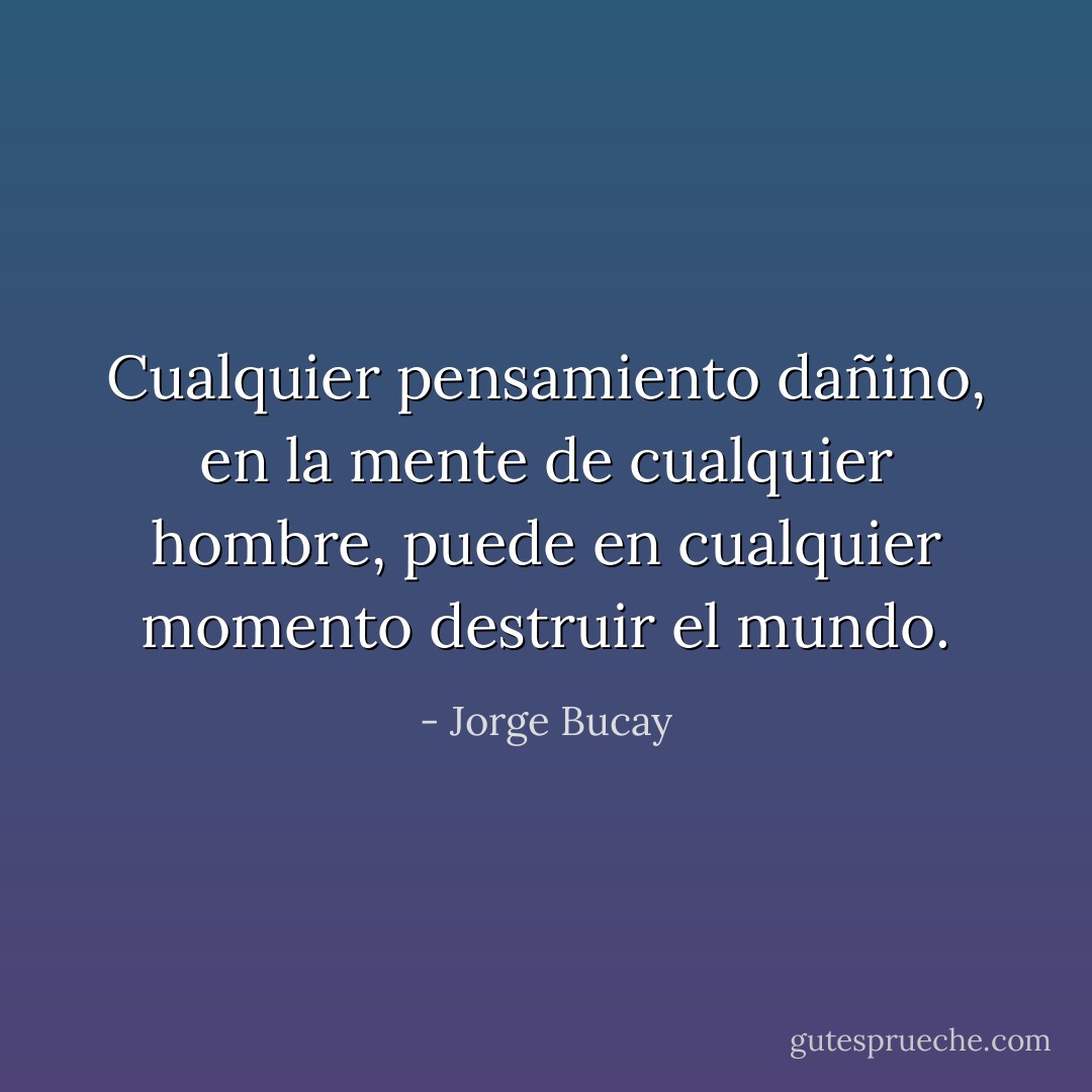 Cualquier pensamiento dañino, en la mente de cualquier hombre, puede en cualquier momento destruir el mundo. - Jorge Bucay