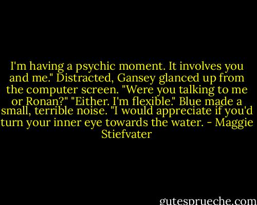 I'm having a psychic moment. It involves you and me."<br />Distracted, Gansey glanced up from the computer screen. "Were you talking to me or Ronan?"<br />"Either. I'm flexible."<br />Blue made a small, terrible noise.<br />"I would appreciate if you'd turn your inner eye towards the water. - Maggie Stiefvater
