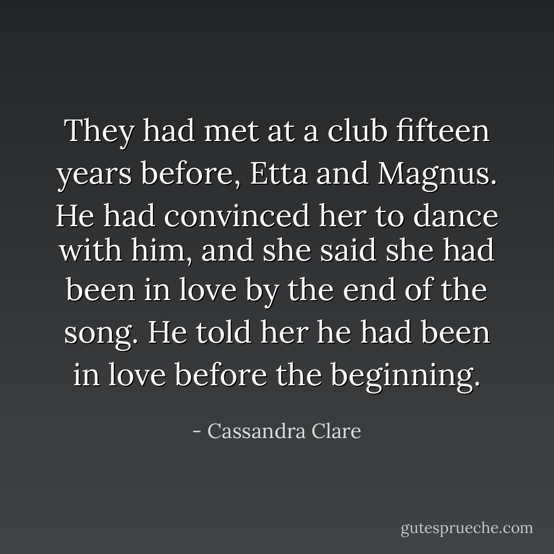 They had met at a club fifteen years before, Etta and Magnus. He had convinced her to dance with him, and she said she had been in love by the end of the song. He told her he had been in love before the beginning. - Cassandra Clare