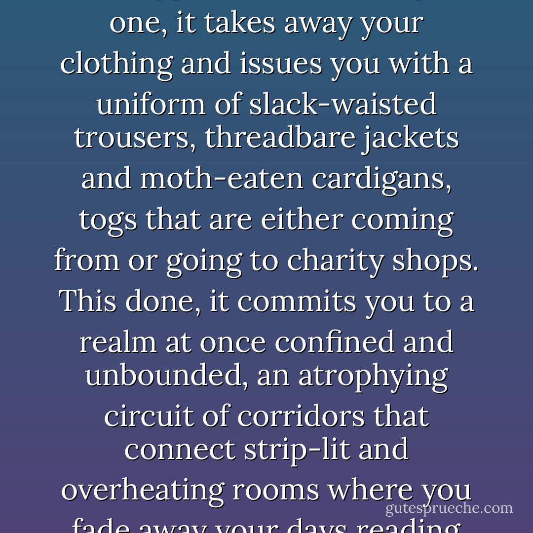Old age is, it occurs to Busner as he lies stranded on his side staring at the clock radio, a form of institutionalisation -- it deprives you of your identity and supplies another, simpler one, it takes away your clothing and issues you with a uniform of slack-waisted trousers, threadbare jackets and moth-eaten cardigans, togs that are either coming from or going to charity shops. This done, it commits you to a realm at once confined and unbounded, an atrophying circuit of corridors that connect strip-lit and overheating rooms where you fade away your days reading day-old newspapers and specialist magazines -- albeit not ones relating to the specialty that awaits you. - Will Self